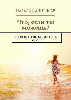 Наталия Аинтисар - Что, если ты можешь? 6 простых способов исцеления жизни