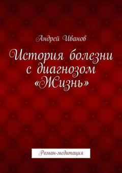 Андрей Иванов - История болезни с диагнозом «Жизнь». Роман-медитация