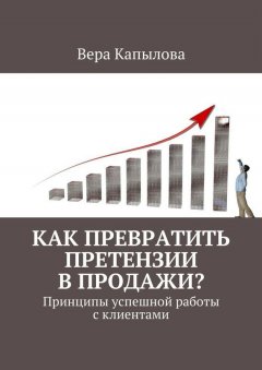 Вера Капылова - Как превратить претензии в продажи? Принципы успешной работы с клиентами