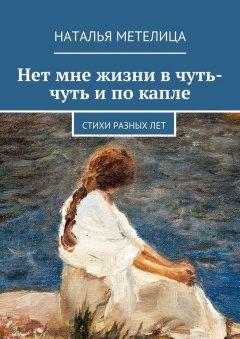 Наталья Метелица - Нет мне жизни в чуть-чуть и по капле. Стихи разных лет