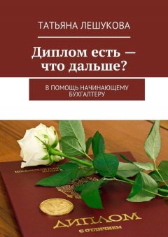 Татьяна Лешукова - Диплом есть – что дальше? В помощь начинающему бухгалтеру