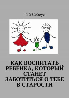 Гай Себеус - Как воспитать ребёнка, который станет заботиться о тебе в старости