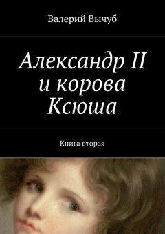 Валерий Вычуб - Александр II и корова Ксюша. Книга вторая