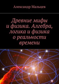 Александр Мальцев - Древние мифы и физика. Алгебра, логика и физика о реальности времени