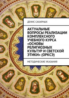 Денис Сахарных - Актуальные вопросы реализации комплексного учебного курса «Основы религиозных культур и светской этики» (ОРКСЭ)