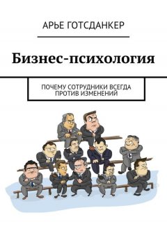 Арье Готсданкер - Бизнес-психология: почему сотрудники всегда против изменений