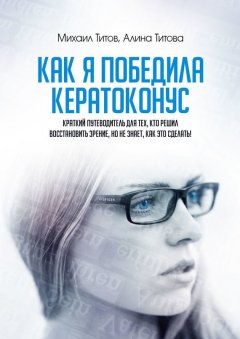 Алина Титова - Как я победила кератоконус. Краткий путеводитель для тех, кто решил восстановить зрение, но не знает, как это сделать!