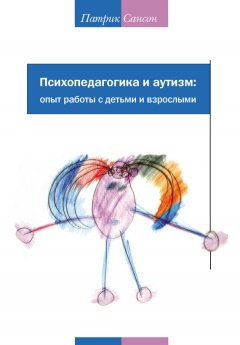 Патрик Сансон - Психопедагогика и аутизм: опыт работы с детьми и взрослыми