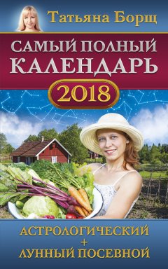 Татьяна Борщ - Самый полный календарь на 2018 год. Астрологический + лунный посевной