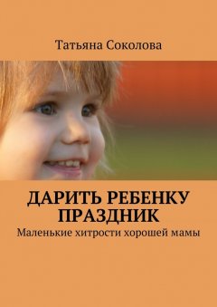 Татьяна Соколова - Дарить ребенку праздник. Маленькие хитрости хорошей мамы