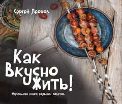 Сергей Леонов - Как Вкусно Жить. Маленькая книга больших советов