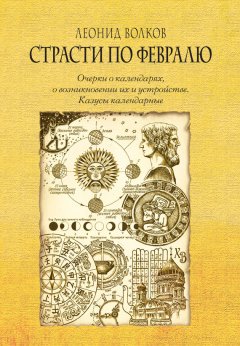 Леонид Волков - Страсти по февралю. Очерки о календарях, о возникновении их и устройстве. Казусы календарные