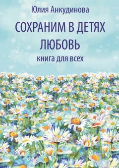 Юлия Анкудинова - Сохраним в детях любовь. Книга для всех