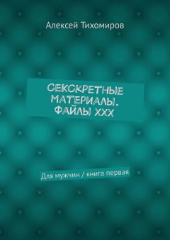 Алексей Тихомиров - СеКСкретные материалы. Файлы ХХХ. Для мужчин / книга первая