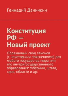 Геннадий Даничкин - Конституция РФ – Новый проект. Образцовый свод законов (с некоторыми пояснениями) для любого государства мира или его внутригосударственного образования: губернии, штата, края, области и др.