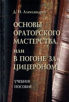 Дмитрий Александров - Основы ораторского мастерства, или В погоне за Цицероном. Учебное пособие