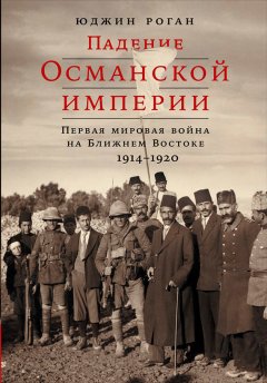 Юджин Роган - Падение Османской империи: Первая мировая война на Ближнем Востоке, 1914–1920