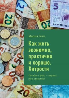 Мария Гетц - Как жить экономно, практично и хорошо. Хитрости. Пособие с фото – научись жить экономно!