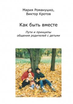 Мария Романушко - Как быть вместе. Пути и принципы общения родителей с детьми