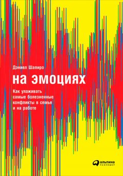 Дэниел Шапиро - На эмоциях: Как улаживать самые болезненные конфликты в семье и на работе