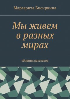 Маргарита Бисиркина - Мы живем в разных мирах. Сборник рассказов