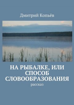 Дмитрий Копьёв - На рыбалке, или Способ словообразования. Рассказ