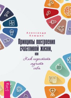 Александр Клюшин - Принципы построения счастливой жизни, или Как перестать мучить себя