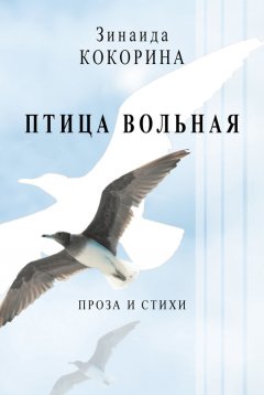 Зинаида Кокорина - Птица вольная. Проза и стихи