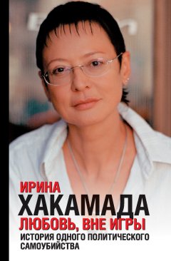 Ирина Хакамада - Любовь вне игры. История одного политического самоубийства