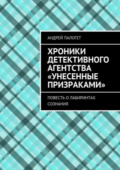 Андрей Палогет - Хроники детективного агентства «Унесенные призраками». Повесть о лабиринтах сознания