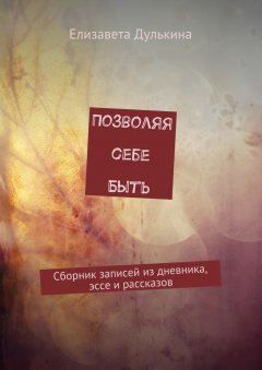 Елизавета Дулькина - Позволяя себе быть. Сборник записей из дневника, эссе и рассказов