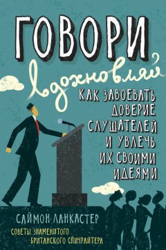 Саймон Ланкастер - Говори, вдохновляй: Как завоевать доверие слушателей и увлечь их своими идеями