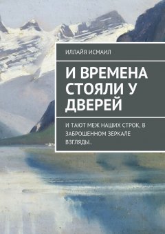 Иллайя Исмаил - И времена стояли у дверей. И тают меж наших строк, в заброшенном зеркале взгляды..