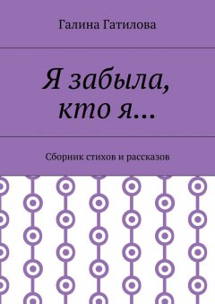 Галина Гатилова - Я забыла, кто я… Сборник стихов и рассказов