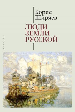 Борис Ширяев - Люди земли Русской. Статьи о русской истории