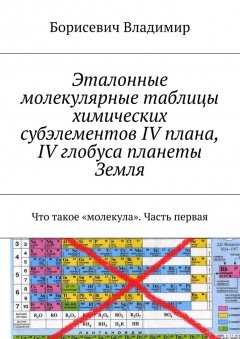 Борисевич Владимир - Эталонные молекулярные таблицы химических субэлементов IV плана, IV глобуса планеты Земля. Что такое «молекула». Часть первая