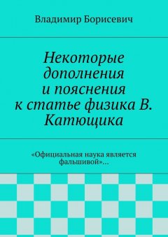 Владимир Борисевич - Некоторые дополнения и пояснения к статье физика В. Катющика. «Официальная наука является фальшивой»…