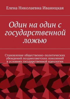 Елена Иваницкая - Один на один с государственной ложью. Становление общественно-политических убеждений позднесоветских поколений в условиях государственной идеологии