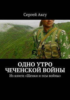 Сергей Аксу - Одно утро чеченской войны. Из книги «Щенки и псы войны»
