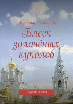 Наталья Степанова - Блеск золочёных куполов. Сборник стихов