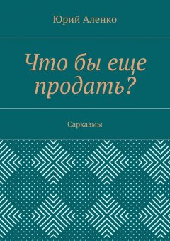 Юрий Аленко - Что бы еще продать? Сарказмы