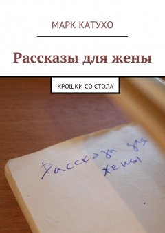 Марк Катухо - Рассказы для жены. Крошки со стола