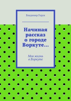 Владимир Герун - Начиная рассказ о городе Воркуте… Моя жизнь в Воркуте