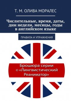 Т. Олива Моралес - Числительные, время, даты, дни недели, месяцы, годы в английском языке. Правила и упражнения