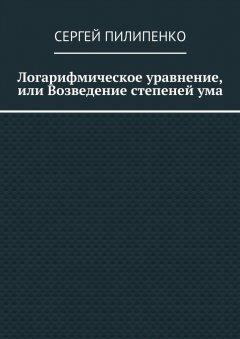 Сергей Пилипенко - Логарифмическое уравнение, или Возведение степеней ума