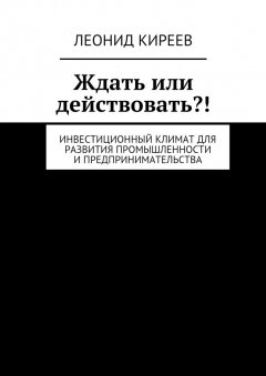 Леонид Киреев - Ждать или действовать?! Инвестиционный климат для развития промышленности и предпринимательства