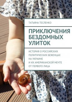 Татьяна Тесленко - Приключения бездомных улиток. История о российских политических беженцах на Украине и их американской мечте от первого лица