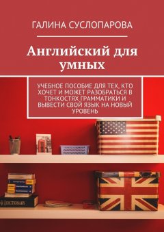 Галина Суслопарова - Английский для умных. Учебное пособие для тех, кто хочет и может разобраться в тонкостях грамматики и вывести свой язык на новый уровень