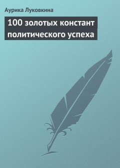 Аурика Луковкина - 100 золотых констант политического успеха