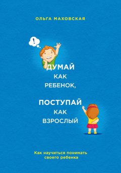 Ольга Маховская - Думай как ребенок, поступай как взрослый. Как научиться понимать своего ребенка